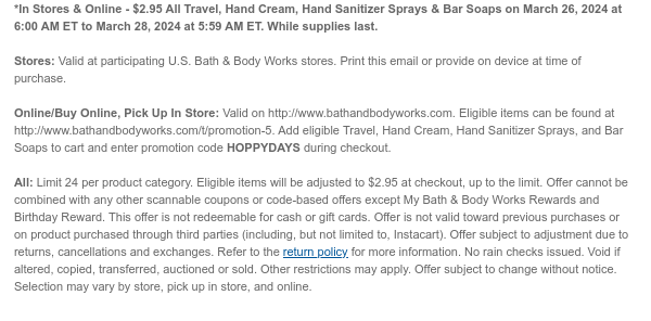 *In Stores & Online - \\$2.95 All Travel, Hand Cream, Hand Sanitizer Sprays & Bar Soaps on March 26, 2024 at 6:00 AM ET to March 28, 2024 at 5:59 AM ET. While supplies last. Stores: Valid at participating U.S. Bath & Body Works stores. Print this email or provide on device at time of purchase. Online/Buy Online, Pick Up In Store: Valid on http://www.bathandbodyworks.com. Eligible items can be found at http://www.bathandbodyworks.com/TBD. Add eligible Travel, Hand Cream, Hand Sanitizer Sprays, and Bar Soaps to cart and enter promotion code HOPPYDAYS during checkout. All: Limit 24 per product category. Eligible items will be adjusted to \\$2.95 at checkout, up to the limit. Offer cannot be combined with any other scannable coupons or code-based offers except My Bath & Body Works Rewards and Birthday Reward. This offer is not redeemable for cash or gift cards. Offer is not valid toward previous purchases or on product purchased through third parties (including, but not limited to, Instacart). Offer subject to adjustment due to returns, cancellations and exchanges. Refer to the return policy for more information. No rain checks issued. Void if altered, copied, transferred, auctioned or sold. Other restrictions may apply. Offer subject to change without notice. Selection may vary by store, pick up in store, and online.