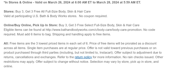 *In Stores & Online - Valid on March 26, 2024 at 6:00 AM ET to March 28, 2024 at 5:59 AM ET. Stores: Buy 3, Get 3 Free All Full-Size Body, Skin & Hair Care Valid at participating U.S. Bath & Body Works stores. No coupon required. Online/Buy Online, Pick Up In Store: Buy 3, Get 3 Free Select Full-Size Body, Skin & Hair Care Eligible items can be found at http://www.bathandbodyworks.com/c/body-care/body-care-promotion. No code required. Must add 6 items to bag. Shipping and handling apply to free items. All: Free items are the 3 lowest priced items in each set of 6. Price of free items will be prorated as a discount across all items. Single item purchases are at regular price. Offer is not valid toward previous purchases or on product purchased through third parties (including, but not limited to, Instacart). Offer subject to adjustment due to returns, cancellations and exchanges. Refer to the return policy for more information. No rain checks issued. Other restrictions may apply. Offer subject to change without notice. Selection may vary by store, pick up in store, and online.