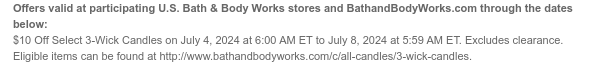 Offers valid at participating U.S. Bath & Body Works stores and BathandBodyWorks.com through the dates below: \\$10 Off All 3-Wick Candles on July 4, 2024 at 6:00 AM ET to July 8, 2024 at 5:59 AM ET. Excludes clearance. Eligible items can be found at http://www.bathandbodyworks.com/c/all-candles/3-wick-candles.