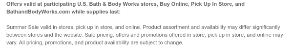 Offers valid at participating U.S. Bath & Body Works stores, Buy Online, Pick Up In Store, and BathandBodyWorks.com while supplies last: Summer Sale valid in stores, pick up in store, and online. Product assortment and availability may differ significantly between stores and the website. Sale pricing, offers and promotions offered in store, pick up in store, and online may vary. All pricing, promotions, and product availability are subject to change.