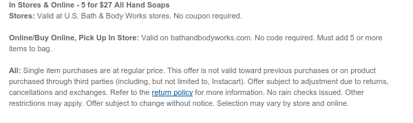 In Stores & Online - 5 for \\$27 All Hand Soaps Stores: Valid at U.S. Bath & Body Works stores. No coupon required. Online/Buy Online, Pick Up In Store: Valid on bathandbodyworks.com. No code required. Must add 5 or more items to bag. All: Single item purchases are at regular price. This offer is not valid toward previous purchases or on product purchased through third parties (including, but not limited to, Instacart). Offer subject to adjustment due to returns, cancellations and exchanges. Refer to the return policy for more information. No rain checks issued. Other restrictions may apply. Offer subject to change without notice. Selection may vary by store and online.