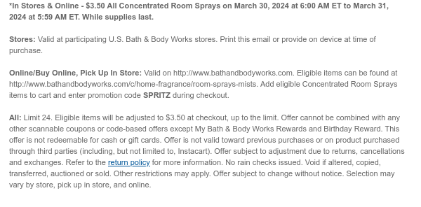 *In Stores & Online - \\$3.50 All Concentrated Room Sprays on March 30, 2024 at 6:00 AM ET to March 31, 2024 at 5:59 AM ET. While supplies last. Stores: Valid at participating U.S. Bath & Body Works stores. Print this email or provide on device at time of purchase. Online/Buy Online, Pick Up In Store: Valid on http://www.bathandbodyworks.com. Eligible items can be found at http://www.bathandbodyworks.com/c/home-fragrance/room-sprays-mists. Add eligible Concentrated Room Sprays items to cart and enter promotion code SPRITZ during checkout. All: Limit 24. Eligible items will be adjusted to \\$3.50 at checkout, up to the limit. Offer cannot be combined with any other scannable coupons or code-based offers except My Bath & Body Works Rewards and Birthday Reward. This offer is not redeemable for cash or gift cards. Offer is not valid toward previous purchases or on product purchased through third parties (including, but not limited to, Instacart). Offer subject to adjustment due to returns, cancellations and exchanges. Refer to the return policy for more information. No rain checks issued. Void if altered, copied, transferred, auctioned or sold. Other restrictions may apply. Offer subject to change without notice. Selection may vary by store, pick up in store, and online.