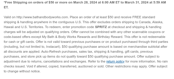 *Free Shipping on orders of \\$50 or more on March 28, 2024 at 6:00 AM ET to March 31, 2024 at 5:59 AM ET. Valid on http://www.bathandbodyworks.com. Place an order of at least \\$50 and receive FREE standard shipping & handling anywhere in the contiguous U.S. This offer excludes orders shipping to Canada, Alaska, Hawaii and U.S. Territories. To redeem, enter promotion code SPRITZ at checkout and shipping & handling charges will be adjusted on qualifying orders. Offer cannot be combined with any other scannable coupons or code-based offers except My Bath & Body Works Rewards and Birthday Reward. This offer is not redeemable for cash or gift cards. Offer is not valid toward previous purchases or on product purchased through third parties (including, but not limited to, Instacart). \\$50 qualifying purchase amount is based on merchandise subtotal after all discounts are applied. Auto-Refresh purchases, sales tax, shipping & handling, gift cards, previous purchases, and store pick up items do not qualify toward \\$50 qualifying purchase amount. Offer subject to adjustment due to returns, cancellations and exchanges. Refer to the return policy for more information. No rain checks issued. Void if altered, copied, transferred, auctioned or sold. Other restrictions may apply. Offer subject to change without notice.