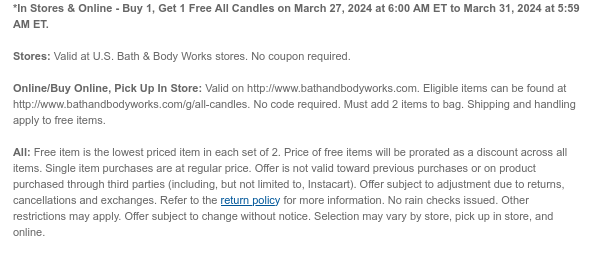 *In Stores & Online - Buy 1, Get 1 Free All Candles on March 27, 2024 at 6:00 AM ET to March 31, 2024 at 5:59 AM ET. Stores: Valid at U.S. Bath & Body Works stores. No coupon required. Online/Buy Online, Pick Up In Store: Valid on http://www.bathandbodyworks.com. Eligible items can be found at http://www.bathandbodyworks.com/g/all-candles. No code required. Must add 2 items to bag. Shipping and handling apply to free items. All: Free item is the lowest priced item in each set of 2. Price of free items will be prorated as a discount across all items. Single item purchases are at regular price. Offer is not valid toward previous purchases or on product purchased through third parties (including, but not limited to, Instacart). Offer subject to adjustment due to returns, cancellations and exchanges. Refer to the return policy for more information. No rain checks issued. Other restrictions may apply. Offer subject to change without notice. Selection may vary by store, pick up in store, and online.