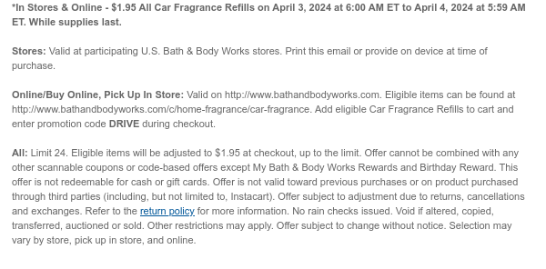 *In Stores & Online - \\$1.95 All Car Fragrance Refills on April 3, 2024 at 6:00 AM ET to April 4, 2024 at 5:59 AM ET. While supplies last. Stores: Valid at participating U.S. Bath & Body Works stores. Print this email or provide on device at time of purchase. Online/Buy Online, Pick Up In Store: Valid on http://www.bathandbodyworks.com. Eligible items can be found at http://www.bathandbodyworks.com/c/home-fragrance/car-fragrance. Add eligible Car Fragrance Refills to cart and enter promotion code DRIVE during checkout. All: Limit 24. Eligible items will be adjusted to \\$1.95 at checkout, up to the limit. Offer cannot be combined with any other scannable coupons or code-based offers except My Bath & Body Works Rewards and Birthday Reward. This offer is not redeemable for cash or gift cards. Offer is not valid toward previous purchases or on product purchased through third parties (including, but not limited to, Instacart). Offer subject to adjustment due to returns, cancellations and exchanges. Refer to the return policy for more information. No rain checks issued. Void if altered, copied, transferred, auctioned or sold. Other restrictions may apply. Offer subject to change without notice. Selection may vary by store, pick up in store, and online.