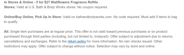 In Stores & Online - 5 for \\$27 Wallflowers Fragrance Refills Stores: Valid at U.S. Bath & Body Works stores. No coupon required. Online/Buy Online, Pick Up In Store: Valid on bathandbodyworks.com. No code required. Must add 5 items to bag to qualify. All: Single item purchases are at regular price. This offer is not valid toward previous purchases or on product purchased through third parties (including, but not limited to, Instacart). Offer subject to adjustment due to returns, cancellations and exchanges. Refer to the return policy for more information. No rain checks issued. Other restrictions may apply. Offer subject to change without notice. Selection may vary by store and online.