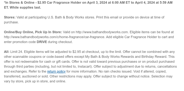 *In Stores & Online - \\$2.95 Car Fragrance Holder on April 3, 2024 at 6:00 AM ET to April 4, 2024 at 5:59 AM ET. While supplies last. Stores: Valid at participating U.S. Bath & Body Works stores. Print this email or provide on device at time of purchase. Online/Buy Online, Pick Up In Store: Valid on http://www.bathandbodyworks.com. Eligible items can be found at http://www.bathandbodyworks.com/c/home-fragrance/car-fragrance. Add eligible Car Fragrance Holder to cart and enter promotion code DRIVE during checkout. All: Limit 24. Eligible items will be adjusted to \\$2.95 at checkout, up to the limit. Offer cannot be combined with any other scannable coupons or code-based offers except My Bath & Body Works Rewards and Birthday Reward. This offer is not redeemable for cash or gift cards. Offer is not valid toward previous purchases or on product purchased through third parties (including, but not limited to, Instacart). Offer subject to adjustment due to returns, cancellations and exchanges. Refer to the return policy for more information. No rain checks issued. Void if altered, copied, transferred, auctioned or sold. Other restrictions may apply. Offer subject to change without notice. Selection may vary by store, pick up in store, and online.