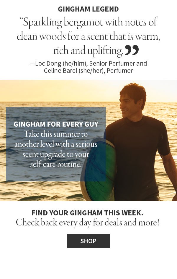 gingham legend sparkling bergamot with notes of clean woods for scent that is warm, rich and uplifting. Loc Dong (he/him), Senior Perfumer and Celine Barel (she/her), Perfumer GINGHAM FOR EVERY GUY Take this summer to another level with a serious scent upgrade to your self- care routine. FIND YOUR GINGHAM THIS WEEK. Check back every day for deals and more! Shop