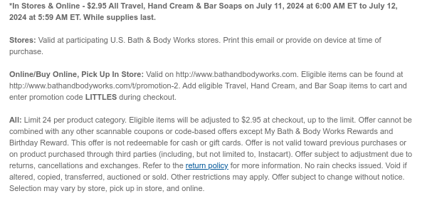 *In Stores & Online - \\$2.95 All Travel, Hand Cream & Bar Soaps on July 11, 2024 at 6:00 AM ET to July 12, 2024 at 5:59 AM ET. While supplies last. Stores: Valid at participating U.S. Bath & Body Works stores. Print this email or provide on device at time of purchase. Online/Buy Online, Pick Up In Store: Valid on http://www.bathandbodyworks.com. Eligible items can be found at http://www.bathandbodyworks.com/t/promotion-2. Add eligible Travel, Hand Cream, and Bar Soap items to cart and enter promotion code LITTLES during checkout. All: Limit 24 per product category. Eligible items will be adjusted to \\$2.95 at checkout, up to the limit. Offer cannot be combined with any other scannable coupons or code-based offers except My Bath & Body Works Rewards and Birthday Reward. This offer is not redeemable for cash or gift cards. Offer is not valid toward previous purchases or on product purchased through third parties (including, but not limited to, Instacart). Offer subject to adjustment due to returns, cancellations and exchanges. Refer to the return policy for more information. No rain checks issued. Void if altered, copied, transferred, auctioned or sold. Other restrictions may apply. Offer subject to change without notice. Selection may vary by store, pick up in store, and online.