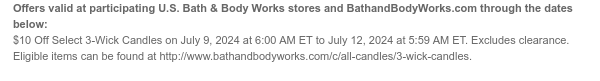 Offers valid at participating U.S. Bath & Body Works stores and BathandBodyWorks.com through the dates below: \\$10 Off Select 3-Wick Candles on July 9, 2024 at 6:00 AM ET to July 12, 2024 at 5:59 AM ET. Excludes clearance. Eligible items can be found at http://www.bathandbodyworks.com/c/all-candles/3-wick-candles.