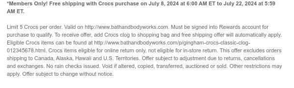 *Members Only! Free shipping with Crocs purchase on July 8, 2024 at 6:00 AM ET to July 22, 2024 at 5:59 AM ET. Limit 5 Crocs per order. Valid on http://www.bathandbodyworks.com. Must be signed into Rewards account for purchase to qualify. To receive offer, add Crocs clog to shopping bag and free shipping offer will automatically apply. Eligible Crocs items can be found at http://www.bathandbodyworks.com/p/gingham-crocs-classic-clog-012345678.html. Crocs items eligible for online return only, not eligible for in-store return. This offer excludes orders shipping to Canada, Alaska, Hawaii and U.S. Territories. Offer subject to adjustment due to returns, cancellations and exchanges. No rain checks issued. Void if altered, copied, transferred, auctioned or sold. Other restrictions may apply. Offer subject to change without notice.