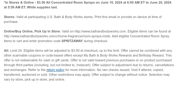 *In Stores & Online - \\$3.50 Select Concentrated Room Sprays on June 19, 2024 at 6:00 AM ET to June 20, 2024 at 5:59 AM ET. While supplies last. Stores: Valid at participating U.S. Bath & Body Works stores. Print this email or provide on device at time of purchase. Online/Buy Online, Pick Up In Store: Valid on http://www.bathandbodyworks.com. Eligible items can be found at http://www.bathandbodyworks.com/c/home-fragrance/room-sprays-mists. Add eligible Concentrated Room Spray items to cart and enter promotion code SPRITZAWAY during checkout. All: Limit 24. Excludes clearance. Eligible items will be adjusted to \\$3.50 at checkout, up to the limit. Offer cannot be combined with any other scannable coupons or code-based offers except My Bath & Body Works Rewards and Birthday Reward. This offer is not redeemable for cash or gift cards. Offer is not valid toward previous purchases or on product purchased through third parties (including, but not limited to, Instacart). Offer subject to adjustment due to returns, cancellations and exchanges. Refer to the return policy for more information. No rain checks issued. Void if altered, copied, transferred, auctioned or sold. Other restrictions may apply. Offer subject to change without notice. Selection may vary by store, pick up in store, and online.