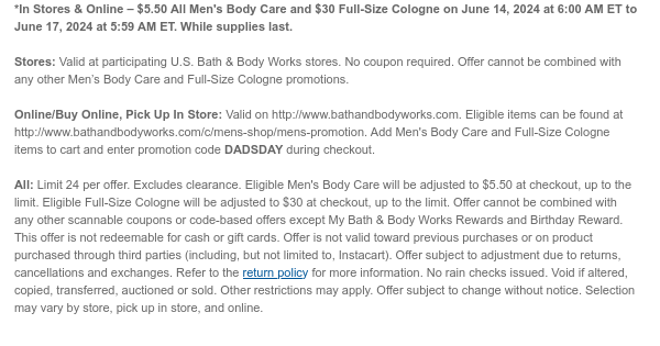 *In Stores & Online – \\$5.50 All Men's Body Care and \\$30 Full-Size Cologne on June 14, 2024 at 6:00 AM ET to June 17, 2024 at 5:59 AM ET. While supplies last. Stores: Valid at participating U.S. Bath & Body Works stores. No coupon required. Offer cannot be combined with any other Men’s Body Care and Full-Size Cologne promotions. Online/Buy Online, Pick Up In Store: Valid on http://www.bathandbodyworks.com. Eligible items can be found at http://www.bathandbodyworks.com/c/mens-shop/mens-promotion. Add Men's Body Care and Full-Size Cologne items to cart and enter promotion code DADSDAY during checkout. All: Limit 24 per offer. Excludes clearance. Eligible Men's Body Care will be adjusted to \\$5.50 at checkout, up to the limit. Eligible Full-Size Cologne will be adjusted to \\$30 at checkout, up to the limit. Offer cannot be combined with any other scannable coupons or code-based offers except My Bath & Body Works Rewards and Birthday Reward. This offer is not redeemable for cash or gift cards. Offer is not valid toward previous purchases or on product purchased through third parties (including, but not limited to, Instacart). Offer subject to adjustment due to returns, cancellations and exchanges. Refer to the return policy for more information. No rain checks issued. Void if altered, copied, transferred, auctioned or sold. Other restrictions may apply. Offer subject to change without notice. Selection may vary by store, pick up in store, and online.