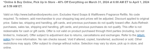 *Online & Buy Online, Pick Up In Store - 40% Off Everything on March 31, 2024 at 6:00 AM ET to April 1, 2024 at 5:59 AM ET. Valid on http://www.bathandbodyworks.com. Excludes Hand Soaps & Wallflowers Fragrance Refills. No code required. To redeem, add merchandise to your shopping bag and prices will be adjusted. Discount applied to original price. Sales tax, shipping and handling, gift cards, and previous purchases do not qualify toward offer. Auto-Refresh purchases, sales tax, shipping and handling, gift cards, and previous purchases do not qualify. This offer is not redeemable for cash or gift cards. Offer is not valid on product purchased through third parties (including, but not limited to, Instacart). Offer subject to adjustment due to returns, cancellations and exchanges. Refer to the return policy for more information. No rain checks issued. Void if altered, copied, transferred, auctioned or sold. Other restrictions may apply. Offer subject to change without notice. Selection may vary by store, pick up in store, and online.