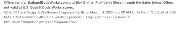 Offers and Buy Online, Pick Up In Store valid at BathandBodyWorks.com through the dates below. Offers not valid at U.S. Bath & Body Works stores: \\$2.95 All Hand Soaps & Wallflowers Fragrance Refills on March 31, 2024 at 6:00 AM ET to March 31, 2024 at 1:59 PM ET. Not included in 40% Off Everything promotion. Eligible items can be found at www.bathandbodyworks.com/t/promotion-2.