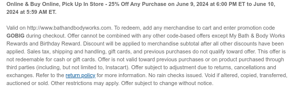 Online & Buy Online, Pick Up In Store - 25% Off Any Purchase on June 9, 2024 at 6:00 PM ET to June 10, 2024 at 5:59 AM ET. Valid on http://www.bathandbodyworks.com. To redeem, add any merchandise to cart and enter promotion code GOBIG during checkout. Offer cannot be combined with any other code-based offers except My Bath & Body Works Rewards and Birthday Reward. Discount will be applied to merchandise subtotal after all other discounts have been applied. Sales tax, shipping and handling, gift cards, and previous purchases do not qualify toward offer. This offer is not redeemable for cash or gift cards. Offer is not valid toward previous purchases or on product purchased through third parties (including, but not limited to, Instacart). Offer subject to adjustment due to returns, cancellations and exchanges. Refer to the return policy for more information. No rain checks issued. Void if altered, copied, transferred, auctioned or sold. Other restrictions may apply. Offer subject to change without notice.