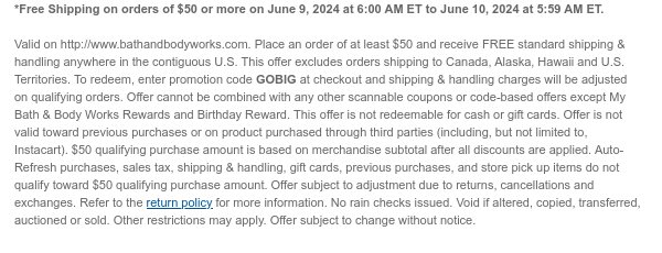 *Free Shipping on orders of \\$50 or more on June 9, 2024 at 6:00 AM ET to June 10, 2024 at 5:59 AM ET. Valid on http://www.bathandbodyworks.com. Place an order of at least \\$50 and receive FREE standard shipping & handling anywhere in the contiguous U.S. This offer excludes orders shipping to Canada, Alaska, Hawaii and U.S. Territories. To redeem, enter promotion code GOBIG at checkout and shipping & handling charges will be adjusted on qualifying orders. Offer cannot be combined with any other scannable coupons or code-based offers except My Bath & Body Works Rewards and Birthday Reward. This offer is not redeemable for cash or gift cards. Offer is not valid toward previous purchases or on product purchased through third parties (including, but not limited to, Instacart). \\$50 qualifying purchase amount is based on merchandise subtotal after all discounts are applied. Auto-Refresh purchases, sales tax, shipping & handling, gift cards, previous purchases, and store pick up items do not qualify toward \\$50 qualifying purchase amount. Offer subject to adjustment due to returns, cancellations and exchanges. Refer to the return policy for more information. No rain checks issued. Void if altered, copied, transferred, auctioned or sold. Other restrictions may apply. Offer subject to change without notice.