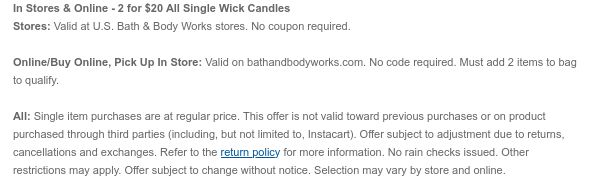 In Stores & Online - 2 for \\$20 Select Single Wick Candles Stores: Valid at U.S. Bath & Body Works stores. No coupon required. Online/Buy Online, Pick Up In Store: Valid on bathandbodyworks.com. No code required. Must add 2 items to bag to qualify. All: Single item purchases are at regular price. This offer is not valid toward previous purchases or on product purchased through third parties (including, but not limited to, Instacart). Offer subject to adjustment due to returns, cancellations and exchanges. Refer to the return policy for more information. No rain checks issued. Other restrictions may apply. Offer subject to change without notice. Selection may vary by store and online.