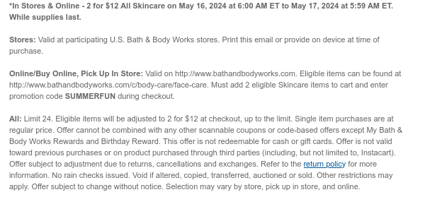 *In Stores & Online - 2 for \\$12 All Skin Care May 16, 2024 at 6:00 AM ET to May 17, 2024 at 5:59 AM ET. While supplies last. Stores: Valid at participating U.S. Bath & Body Works stores. Print this email or provide on device at time of purchase. Online/Buy Online, Pick Up In Store: Valid on http://www.bathandbodyworks.com. Eligible items can be found at http://www.bathandbodyworks.com/c/body-care/face-care. Must add 2 eligible Skin Care items to cart and enter promotion code SUMMERFUN during checkout. All: Limit 24. Eligible items will be adjusted to 2 for \\$12 at checkout, up to the limit. Single item purchases are at regular price. Offer cannot be combined with any other scannable coupons or code-based offers except My Bath & Body Works Rewards and Birthday Reward. This offer is not redeemable for cash or gift cards. Offer is not valid toward previous purchases or on product purchased through third parties (including, but not limited to, Instacart). Offer subject to adjustment due to returns, cancellations and exchanges. Refer to the return policy for more information. No rain checks issued. Void if altered, copied, transferred, auctioned or sold. Other restrictions may apply. Offer subject to change without notice. Selection may vary by store, pick up in store, and online.