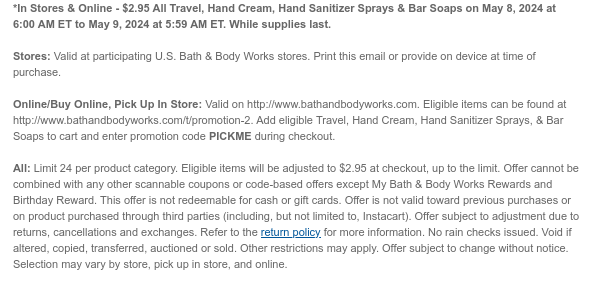 *In Stores & Online - \\$2.95 All Travel, Hand Cream, Hand Sanitizer Sprays & Bar Soaps on May 8, 2024 at 6:00 AM ET to May 9, 2024 at 5:59 AM ET. While supplies last. Stores: Valid at participating U.S. Bath & Body Works stores. Print this email or provide on device at time of purchase. Online/Buy Online, Pick Up In Store: Valid on http://www.bathandbodyworks.com. Eligible items can be found at http://www.bathandbodyworks.com/promotion-2. Add eligible Travel, Hand Cream, Hand Sanitizer Sprays, & Bar Soaps to cart and enter promotion code PICKME during checkout. All: Limit 24 per product category. Eligible items will be adjusted to \\$2.95 at checkout, up to the limit. Offer cannot be combined with any other scannable coupons or code-based offers except My Bath & Body Works Rewards and Birthday Reward. This offer is not redeemable for cash or gift cards. Offer is not valid toward previous purchases or on product purchased through third parties (including, but not limited to, Instacart). Offer subject to adjustment due to returns, cancellations and exchanges. Refer to the return policy for more information. No rain checks issued. Void if altered, copied, transferred, auctioned or sold. Other restrictions may apply. Offer subject to change without notice. Selection may vary by store, pick up in store, and online.