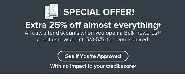 Extra 25% off almost everything† All day, after discounts when you open a Belk Rewards+® credit card account, 5/3-5/5. Coupon required. See If You're Approved with no impact to your credit bureau score² Apply Today.