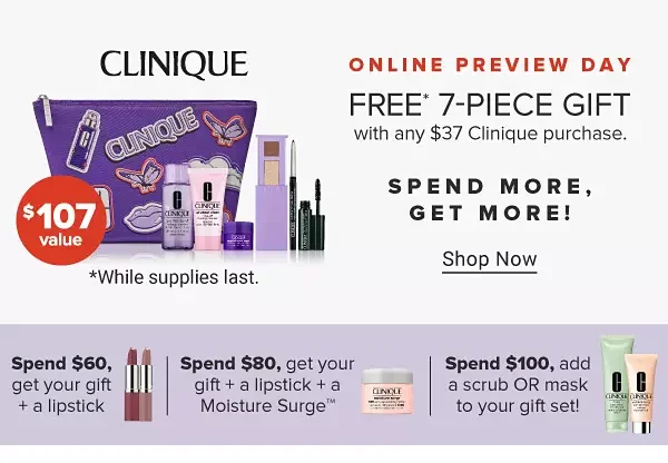 An image featuring a Clinique makeup bag with a variety of makeup and skincare products. \\$107 value. Online preview day. Free 7 piece gift with any \\$37 Clinique purchase. Shop now. While supplies last. Spend more, get more! Spend \\$60, get your gift plus a lipstick. An image of two lipsticks. Spend \\$80, get your gift plus a lipstick plus a Moisture Surge. An image of a skincare product.