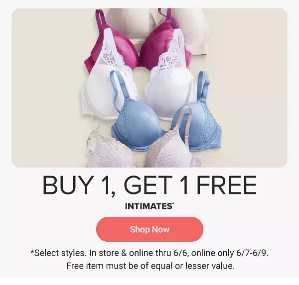 Bras in beige, purple, white, blue and pink. Buy one, get one free intimates. Shop now. Select styles. In store and online through June 6, online only June 7-9. Free item must be of equal or lesser value.