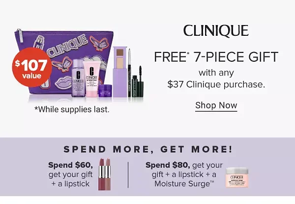 An image featuring a Clinique makeup bag with a variety of makeup and skincare products. \\$107 value. Free 7 piece gift with any \\$37 Clinique purchase. Shop now. While supplies last. Spend more, get more! Spend \\$60, get your gift plus a lipstick. An image of two lipsticks. Spend \\$80, get your gift plus a lipstick plus a Moisture Surge. An image of a skincare product.