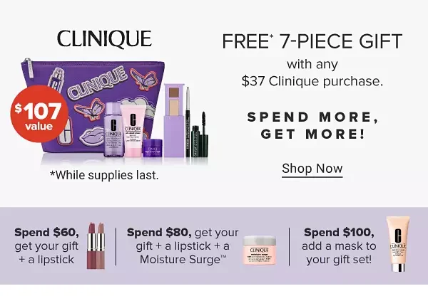 An image featuring a Clinique makeup bag with a variety of makeup and skincare products. \\$107 value. Free 7 piece gift with any \\$37 Clinique purchase. Shop now. While supplies last. Spend more, get more! Spend \\$60, get your gift plus a lipstick. An image of two lipsticks. Spend \\$80, get your gift plus a lipstick plus a Moisture Surge. An image of a skincare product.