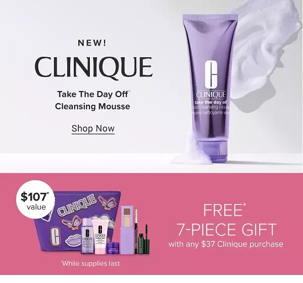 New Clinique cleansing mousse. Shop Now. Free 7 piece gift with any \\$37 Clinique purchase. Shop now. While supplies last. Spend more, get more!