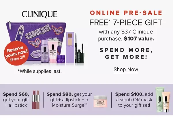An image featuring a Clinique makeup bag with a variety of makeup and skincare products. Online Pre-Sale, Reserve your gift now! Ships February 5th. \\$107 value. Free 7 piece gift with any \\$37 Clinique purchase. Shop now. While supplies last. Spend more, get more! Spend \\$60, get your gift plus a lipstick. An image of two lipsticks. Spend \\$80, get your gift plus a lipstick plus a Moisture Surge. An image of a skincare product. Pre sale exclusive. Spend \\$100, add a scrub or mask to your gift set. An image of two skincare products.