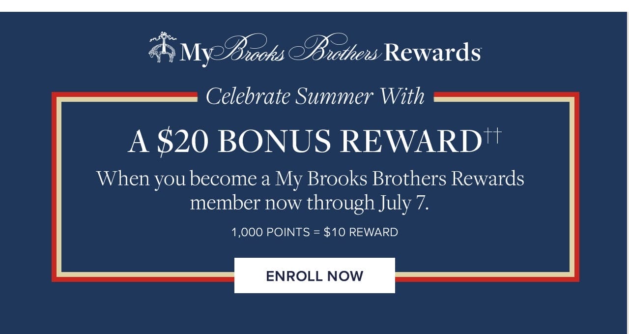 My Brooks Brothers Rewards Celebrate Summer With A \\$20 Bonus Reward When you become a My Brooks Brothers Rewards member now through July 7. 1000 Points = \\$10 Reward Enroll Now