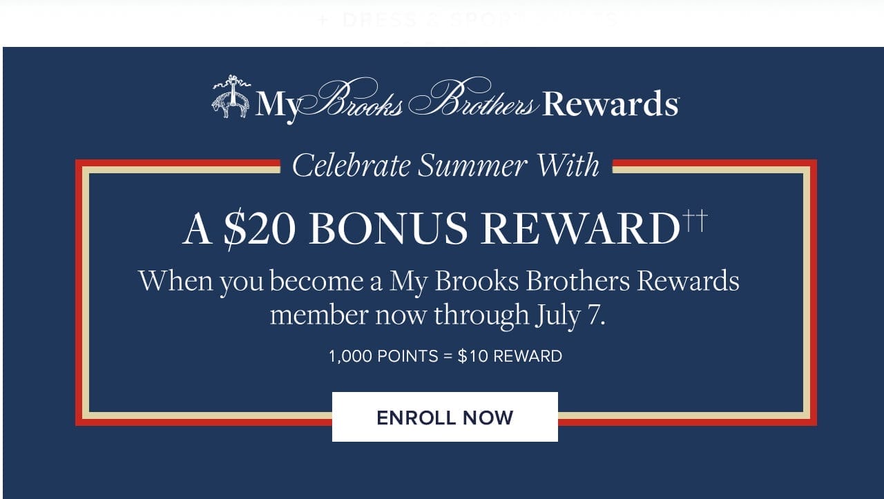 My Brooks Brothers Rewards Celebrate Summer With A \\$20 Bonus Reward When you become a My Brooks Brothers Rewards member now through July 7. 1,000 Points = \\$10 Reward Enroll Now