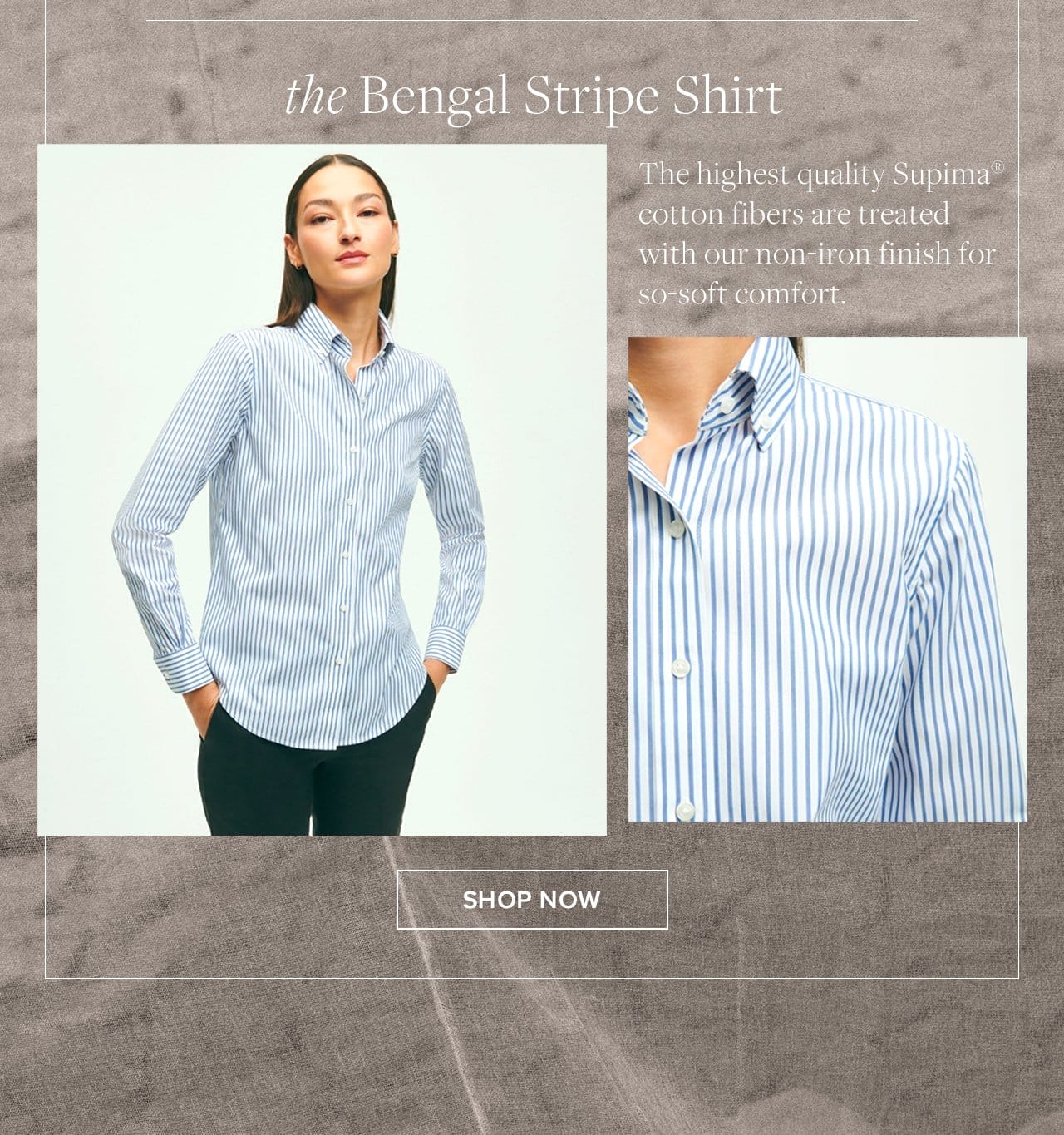 the Bengal Stripe Shirt The highest quality Supima cotton fibers are treated with our non-iron finish for sp-soft comfort. Shop Now