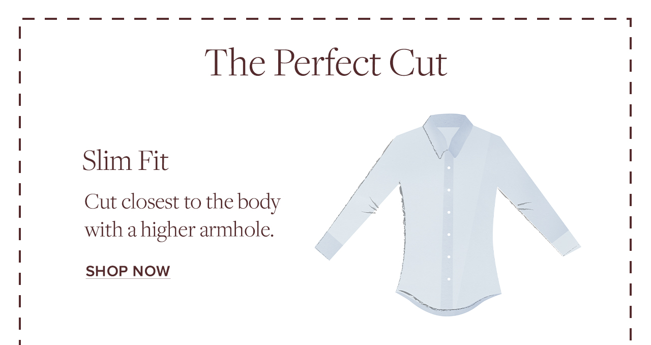 The Perfect Cut. Slim Fit Cut closest to the body with a higher armhole. Shop Now