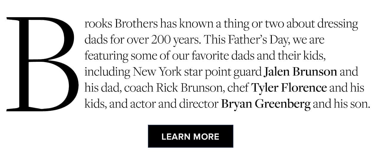Brooks Brothers has known a thing or two about dressing dads for over 200 years. This Father's Day, we are featuring some of our favorite dads and their kids, including New York star point guard Jalen Brunson and his dad, coach Rick Brunson, chef Tyler Florence and his kids, and actor and director Bryan Greenberg and his son. Learn More