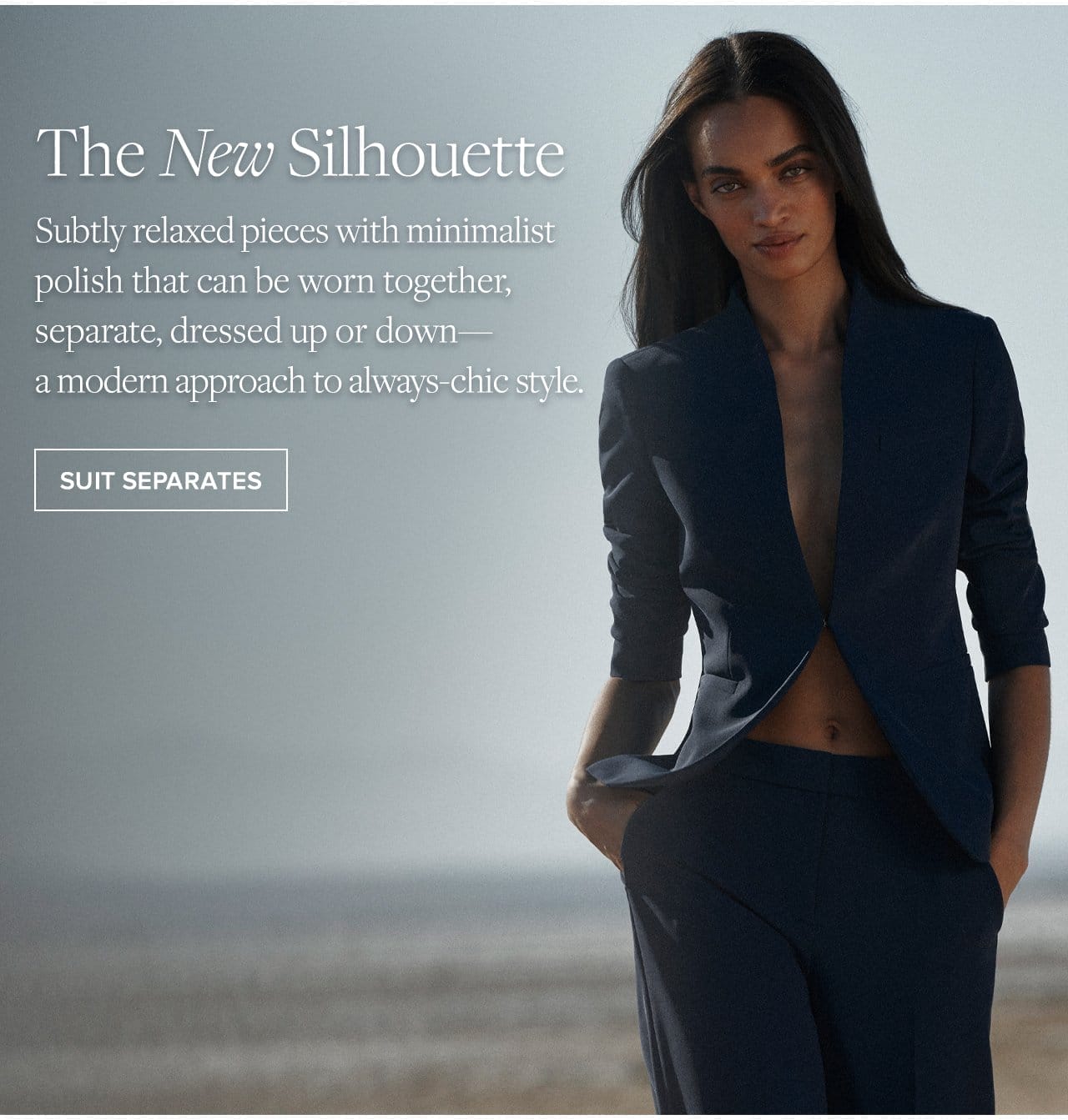 The New Silhouette Subtly relaxed pieces with minimalist polish that can be worn together, separate, dressed up or down - a modern approach to always-chic style. Suit Separates