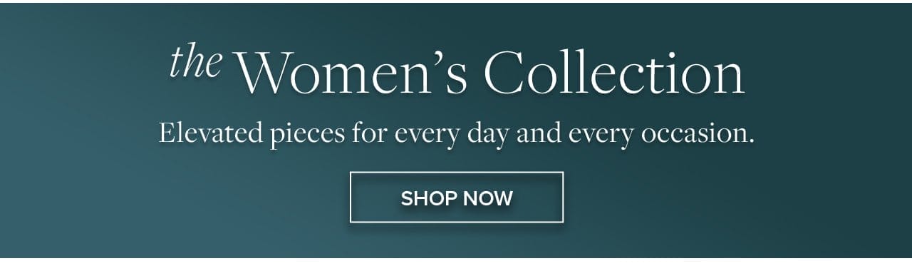the Women's Collection Elevated pieces for every day and every occasion. Shop Now