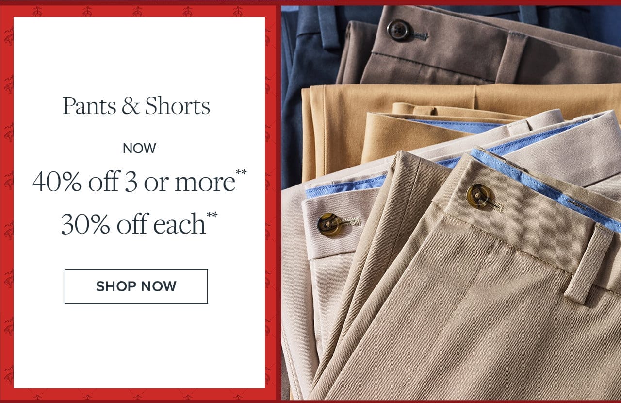 Pants and Shorts Now 40% off 3 or more 30% off each. Shop Now