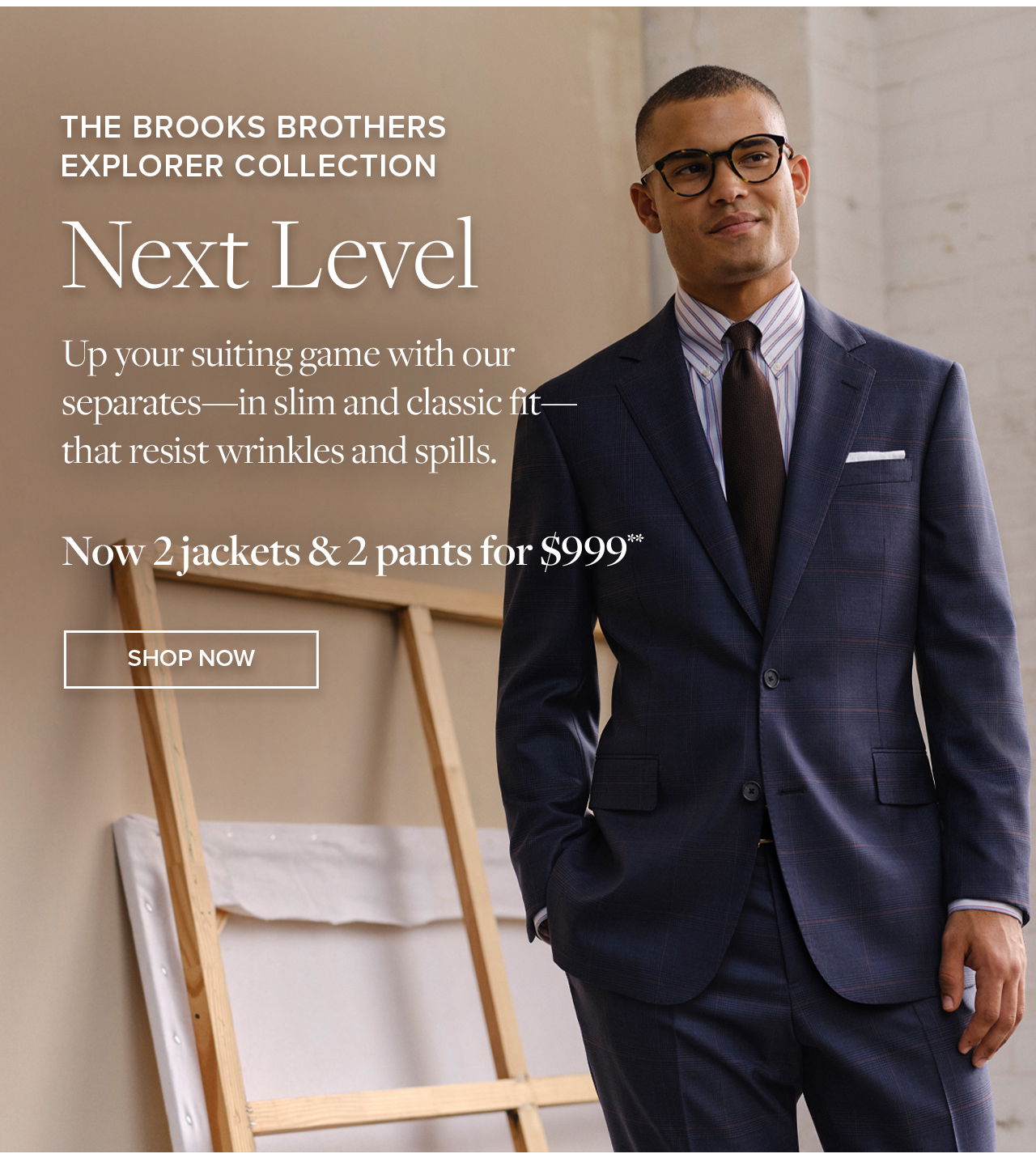 The Brooks Brothers Explorer Collection Next Level Up your suiting game with out separates - in slim and classic fit - that resist wrinkles and spills. Now 2 jackets and 2 pants for \\$999 Shop Now