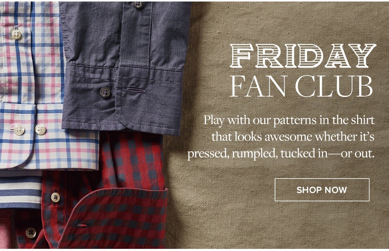 Friday Fan Club Play with our patterns in the shirt that looks awesome whether it's pressed, rumpled, tucked in - or out. Shop Now