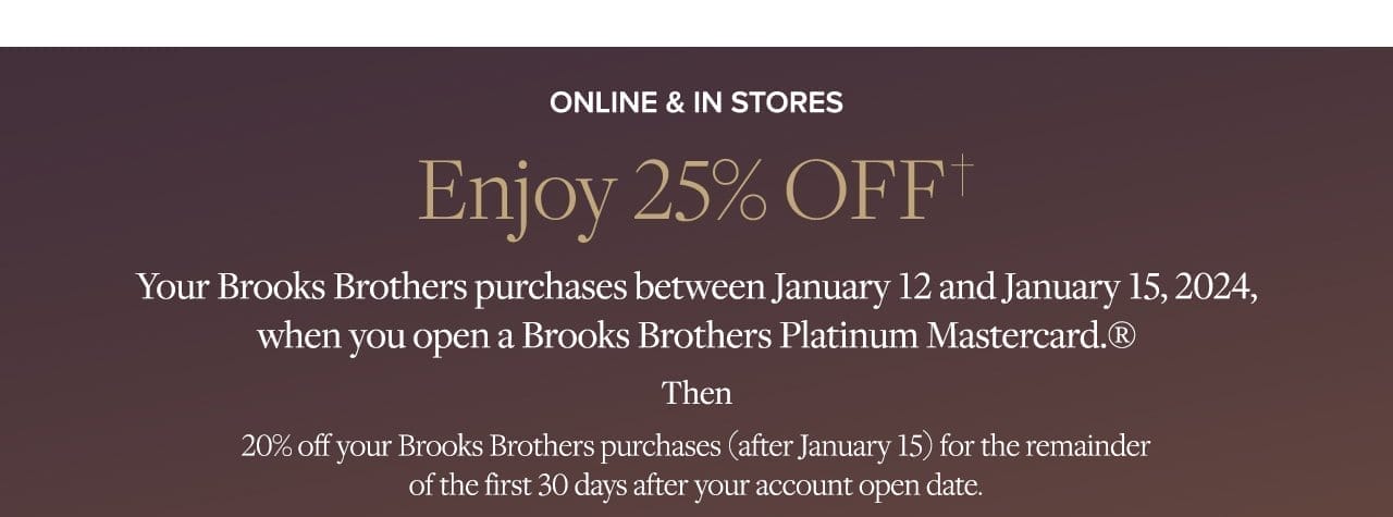 Online and In Store Enjoy 25% Off Your Brooks Brothers purchases between January 12 and January 15,2024, when you open a Brooks Brothers Platinum Mastercard Then 20% off your Brooks Brothers purchases (after Jan 15) for the remainder of the first 30 days after your account open date.