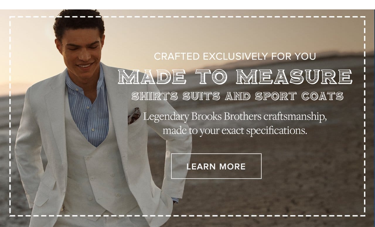 Crafted exclusively for you. Made to Meaure shirts suits and sportcoat. Legendary Brooks Brothers craftsmanship, made to your exact specifications.