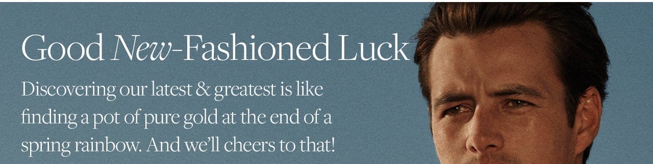 Good New-Fashioned Luck Discovering our latest and greatest is like finding a pot of pure gold at the end of a spring rainbow. And we'll cheers to that!