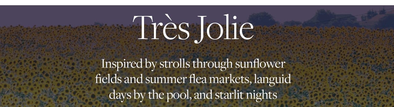Tres Jolie Inspired by strolls through sunflower fields and summer flea markets, languid days by the pool, and starlit nights