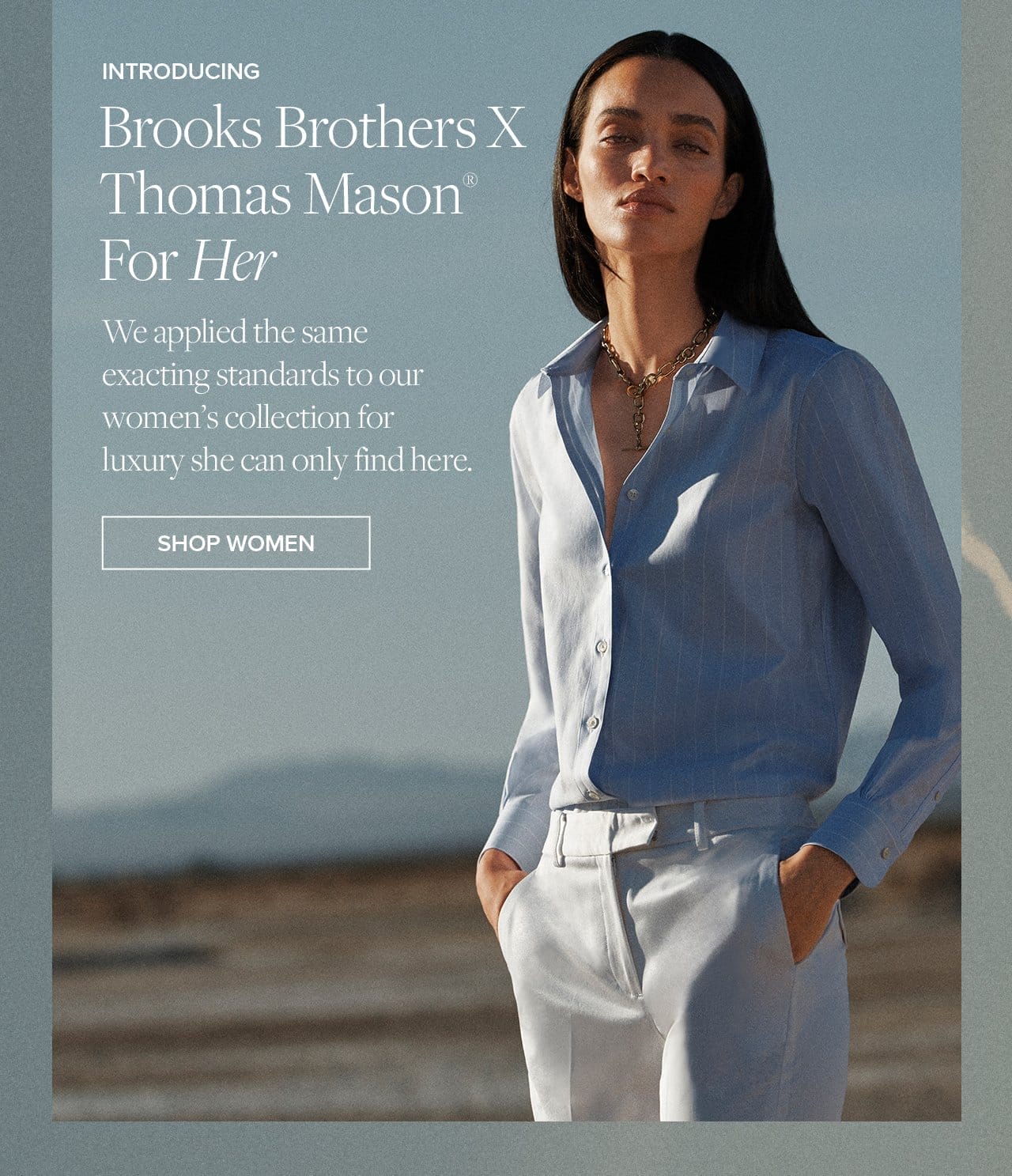 Brooks Brothers x Thomas Mason For Her We applied the same exacting standards to our women's collection for luxury she can only find here. Shop Women