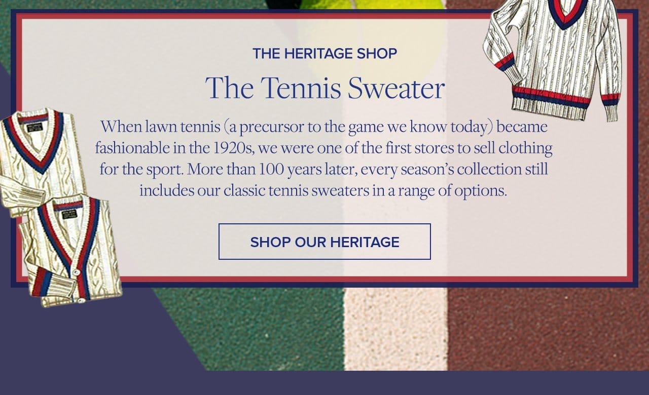 The Heritage Shop The Tennis Sweater When lawn tennis (a precursor to the game we know today) became fashionable in the 1920s we were one of the first stores to sell clothing for the sport. More than 100 years later, every season's collection still includes our classic tennis sweaters in a range of options. Shop Our Heritage