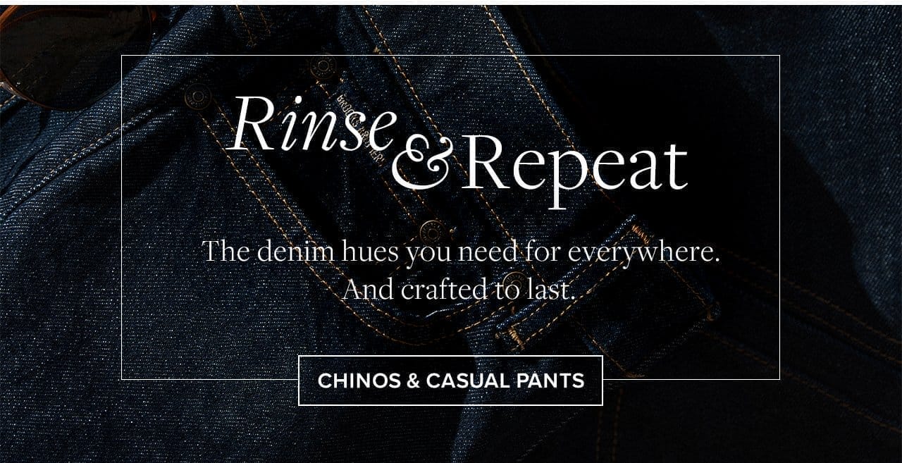 Rinse and Repeat The denim hues you need for everywhere. And crafted to last. Chinos and Casual Pants