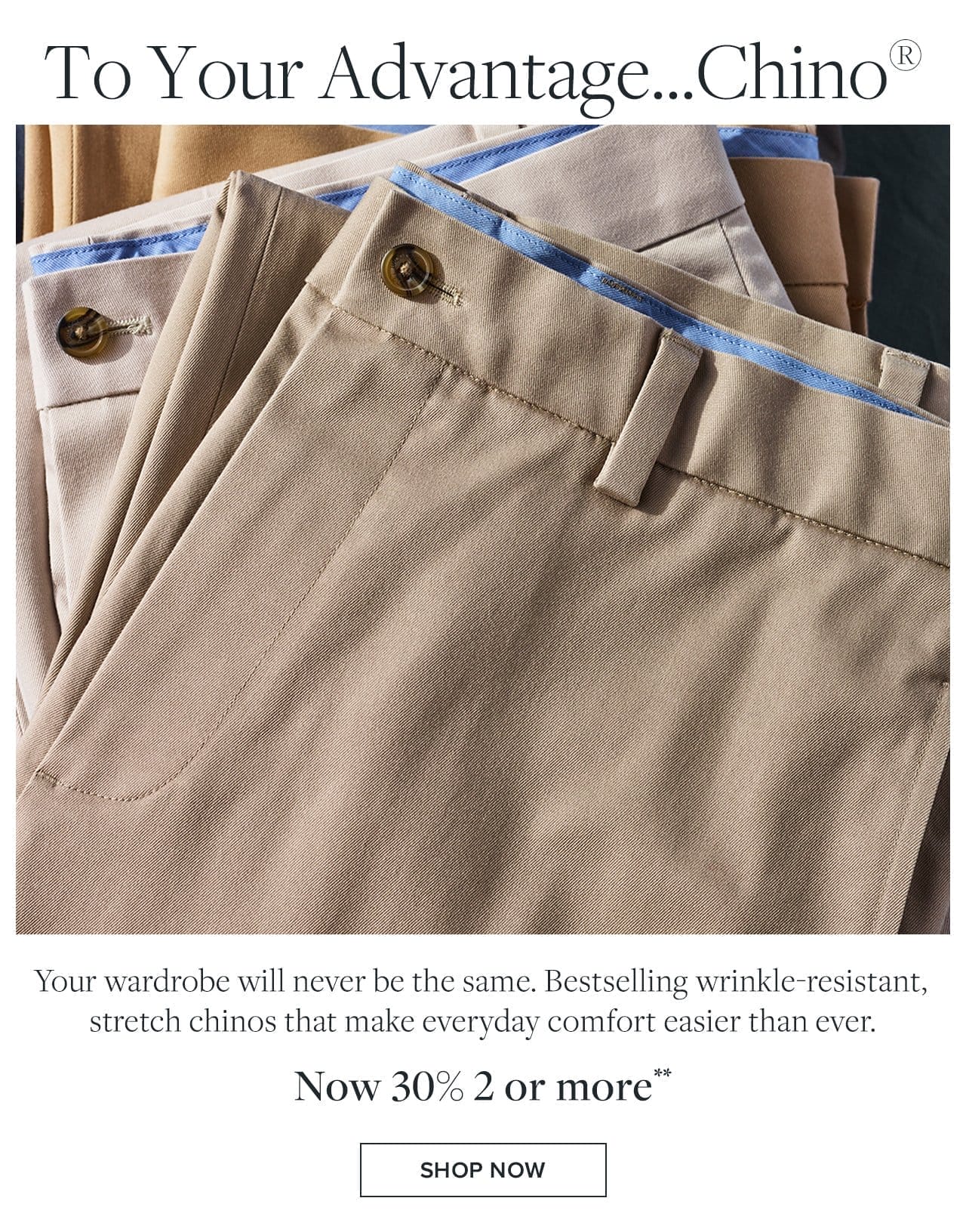 To Your Advantage... Chino Your wardrobe will never be the same. Bestselling wrinkle-resistant, stretch chinos that make everyday comfort easier than ever. Now 30% 2 or more Shop Now