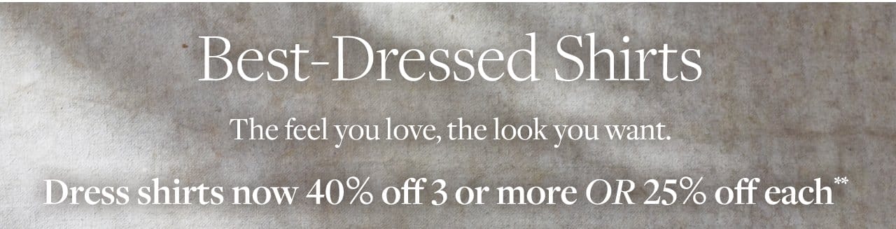 Best-Dressed Shirts The feel you love, the look you want. Dress shirts now 40% off 3 or more Or 25% off each